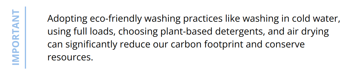 Important - Adopting eco-friendly washing practices like washing in cold water, using full loads, choosing plant-based detergents, and air drying can significantly reduce our carbon footprint and conserve resources.