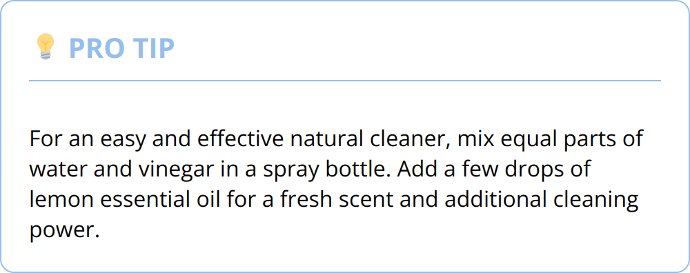 Pro Tip - For an easy and effective natural cleaner, mix equal parts of water and vinegar in a spray bottle. Add a few drops of lemon essential oil for a fresh scent and additional cleaning power.